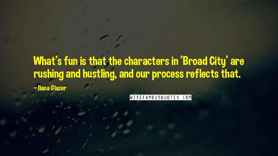 Ilana Glazer quotes: What's fun is that the characters in 'Broad City' are rushing and hustling, and our process reflects that. Ilana Glazer quotes: What's fun is that the characters in 'Broad City' are rushing and hustling, and our process reflects that.