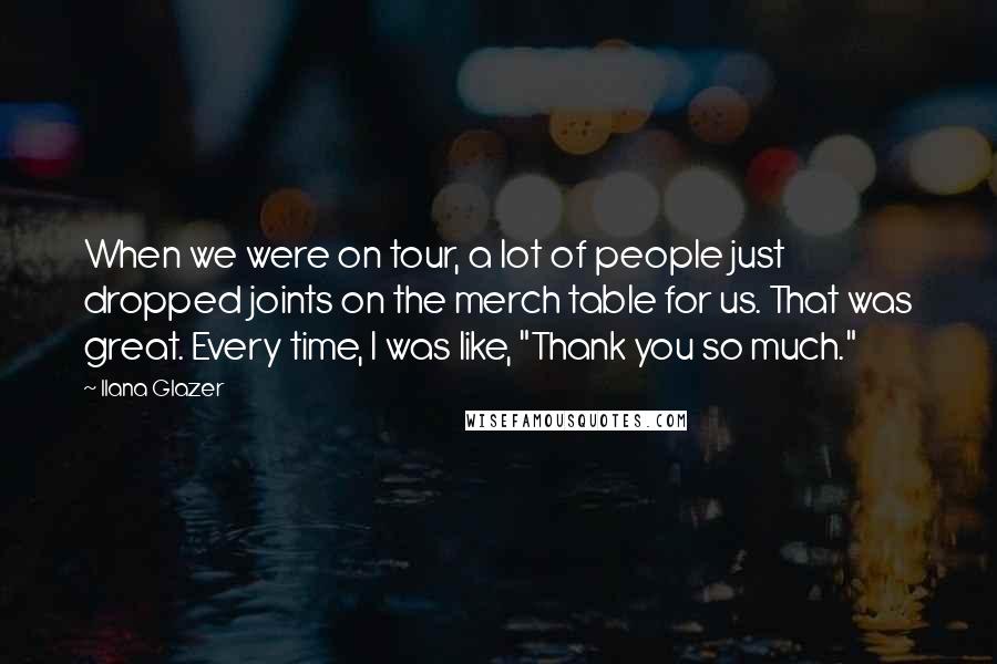 Ilana Glazer quotes: When we were on tour, a lot of people just dropped joints on the merch table for us. That was great. Every time, I was like, "Thank you so much." Ilana Glazer quotes: When we were on tour, a lot of people just dropped joints on the merch table for us. That was great. Every time, I was like, "Thank you so much."