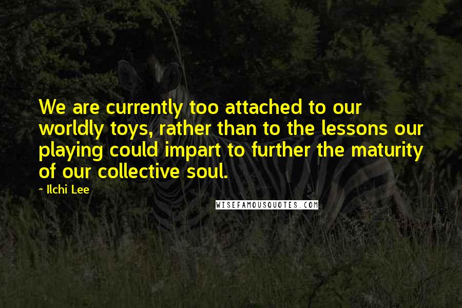 Ilchi Lee quotes: We are currently too attached to our worldly toys, rather than to the lessons our playing could impart to further the maturity of our collective soul.