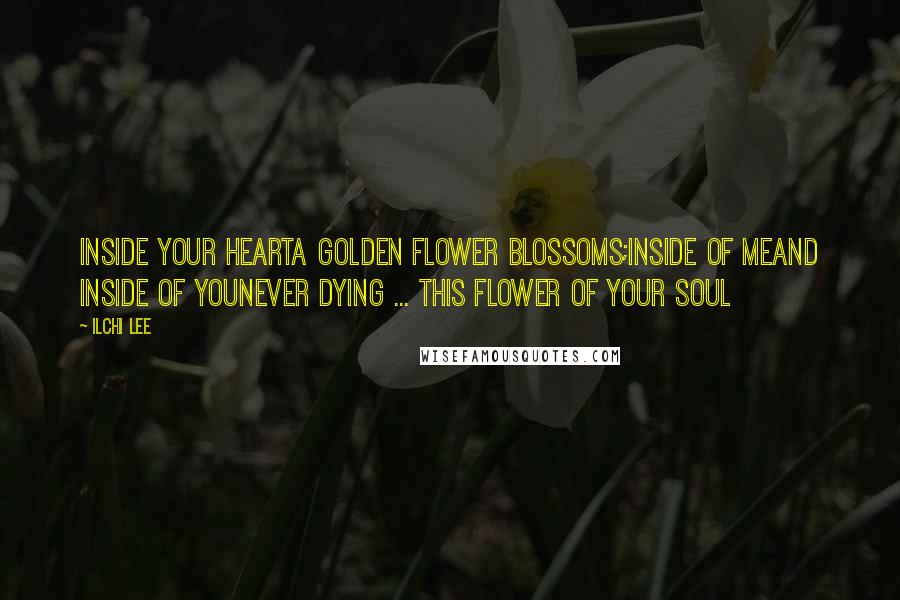 Ilchi Lee quotes: Inside your heartA golden flower blossoms;Inside of meAnd inside of youNever dying ... This flower of your soul