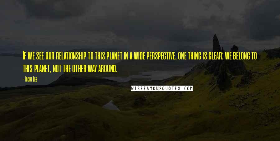 Ilchi Lee quotes: If we see our relationship to this planet in a wide perspective, one thing is clear: we belong to this planet, not the other way around.