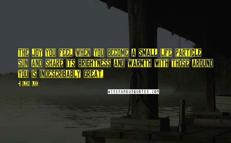 Ilchi Lee quotes: The joy you feel when you become a small life particle sun and share its brightness and warmth with those around you is indescribably great.