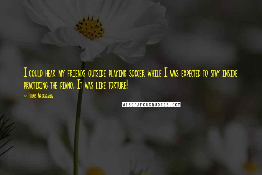 Ildar Abdrazakov quotes: I could hear my friends outside playing soccer while I was expected to stay inside practicing the piano. It was like torture!