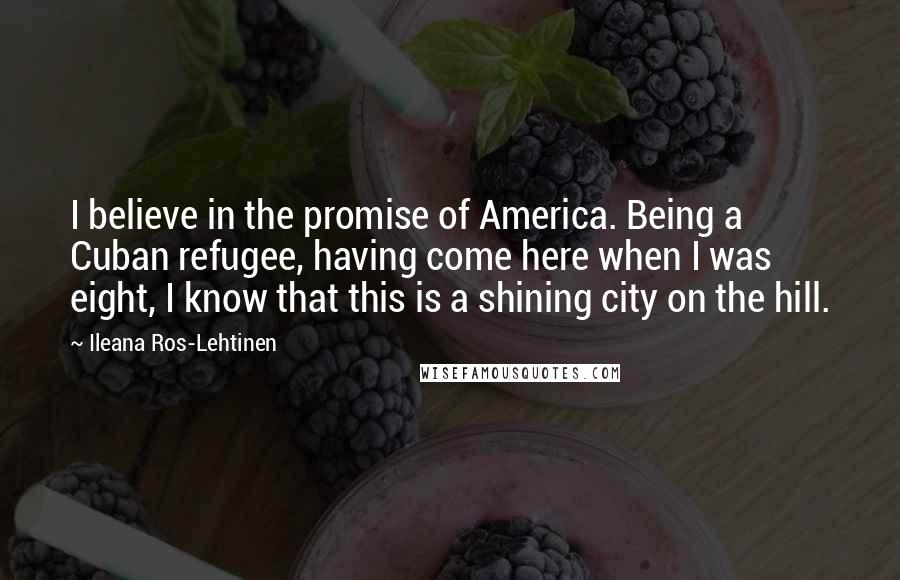Ileana Ros-Lehtinen quotes: I believe in the promise of America. Being a Cuban refugee, having come here when I was eight, I know that this is a shining city on the hill.