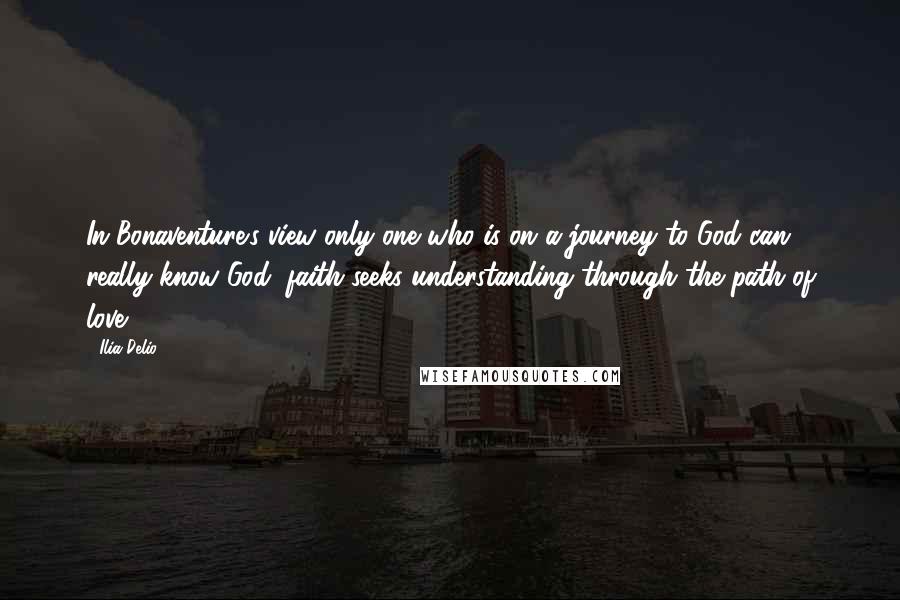 Ilia Delio quotes: In Bonaventure's view only one who is on a journey to God can really know God; faith seeks understanding through the path of love.