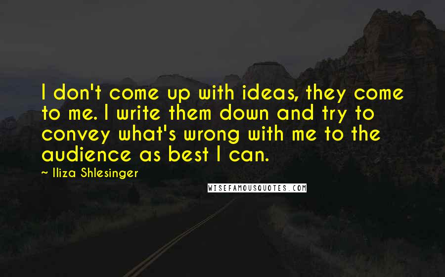 Iliza Shlesinger quotes: I don't come up with ideas, they come to me. I write them down and try to convey what's wrong with me to the audience as best I can. Iliza Shlesinger quotes: I don't come up with ideas, they come to me. I write them down and try to convey what's wrong with me to the audience as best I can.