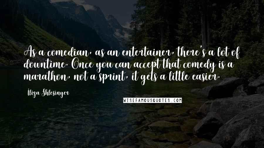 Iliza Shlesinger quotes: As a comedian, as an entertainer, there's a lot of downtime. Once you can accept that comedy is a marathon, not a sprint, it gets a little easier. Iliza Shlesinger quotes: As a comedian, as an entertainer, there's a lot of downtime. Once you can accept that comedy is a marathon, not a sprint, it gets a little easier.