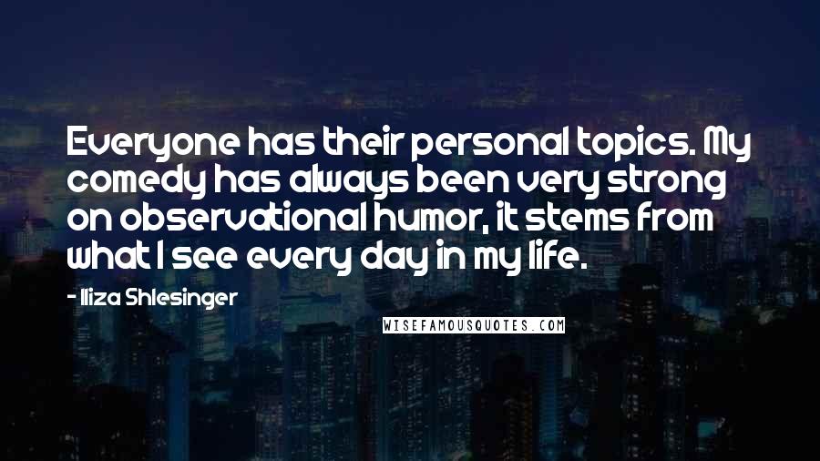 Iliza Shlesinger quotes: Everyone has their personal topics. My comedy has always been very strong on observational humor, it stems from what I see every day in my life. Iliza Shlesinger quotes: Everyone has their personal topics. My comedy has always been very strong on observational humor, it stems from what I see every day in my life.