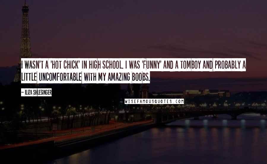 Iliza Shlesinger quotes: I wasn't a 'hot chick' in high school. I was 'funny' and a tomboy and probably a little uncomfortable with my amazing boobs. Iliza Shlesinger quotes: I wasn't a 'hot chick' in high school. I was 'funny' and a tomboy and probably a little uncomfortable with my amazing boobs.