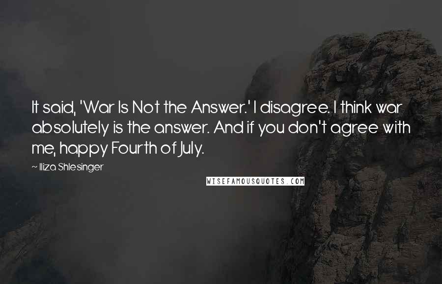 Iliza Shlesinger quotes: It said, 'War Is Not the Answer.' I disagree. I think war absolutely is the answer. And if you don't agree with me, happy Fourth of July. Iliza Shlesinger quotes: It said, 'War Is Not the Answer.' I disagree. I think war absolutely is the answer. And if you don't agree with me, happy Fourth of July.