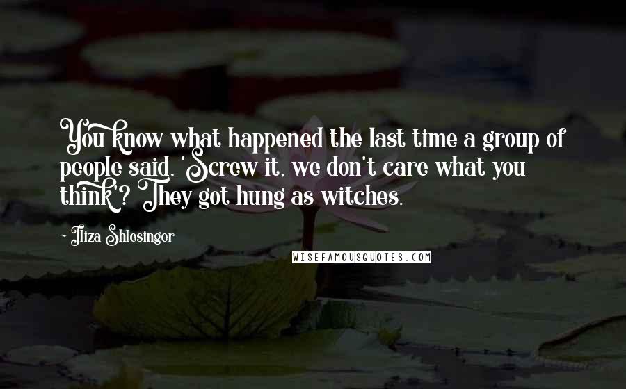 Iliza Shlesinger quotes: You know what happened the last time a group of people said, 'Screw it, we don't care what you think'? They got hung as witches. Iliza Shlesinger quotes: You know what happened the last time a group of people said, 'Screw it, we don't care what you think'? They got hung as witches.