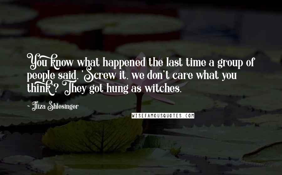 Iliza Shlesinger quotes: You know what happened the last time a group of people said, 'Screw it, we don't care what you think'? They got hung as witches.