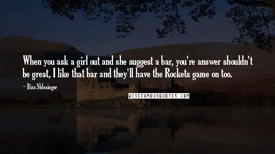 Iliza Shlesinger quotes: When you ask a girl out and she suggest a bar, you're answer shouldn't be great, I like that bar and they'll have the Rockets game on too. Iliza Shlesinger quotes: When you ask a girl out and she suggest a bar, you're answer shouldn't be great, I like that bar and they'll have the Rockets game on too.
