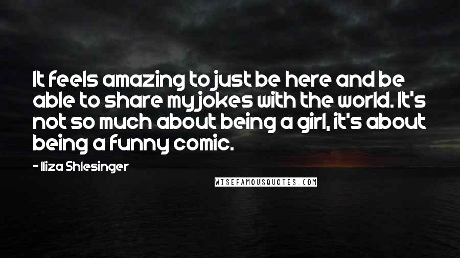 Iliza Shlesinger quotes: It feels amazing to just be here and be able to share my jokes with the world. It's not so much about being a girl, it's about being a funny Iliza Shlesinger quotes: It feels amazing to just be here and be able to share my jokes with the world. It's not so much about being a girl, it's about being a funny