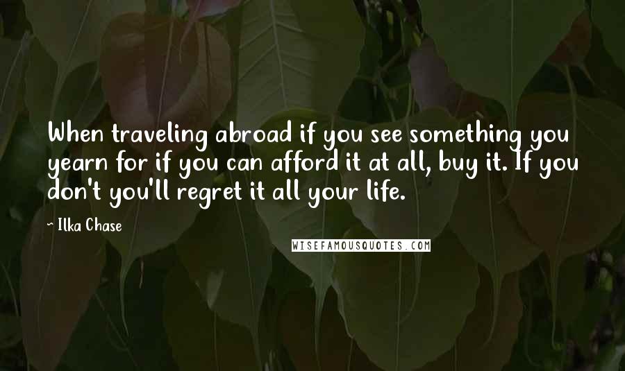 Ilka Chase quotes: When traveling abroad if you see something you yearn for if you can afford it at all, buy it. If you don't you'll regret it all your life.