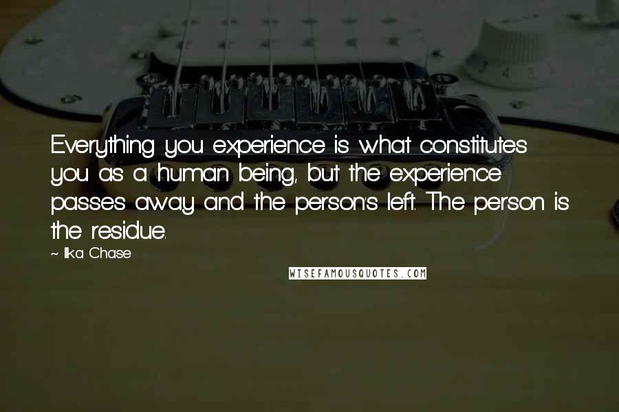Ilka Chase quotes: Everything you experience is what constitutes you as a human being, but the experience passes away and the person's left. The person is the residue.