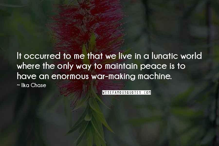 Ilka Chase quotes: It occurred to me that we live in a lunatic world where the only way to maintain peace is to have an enormous war-making machine.