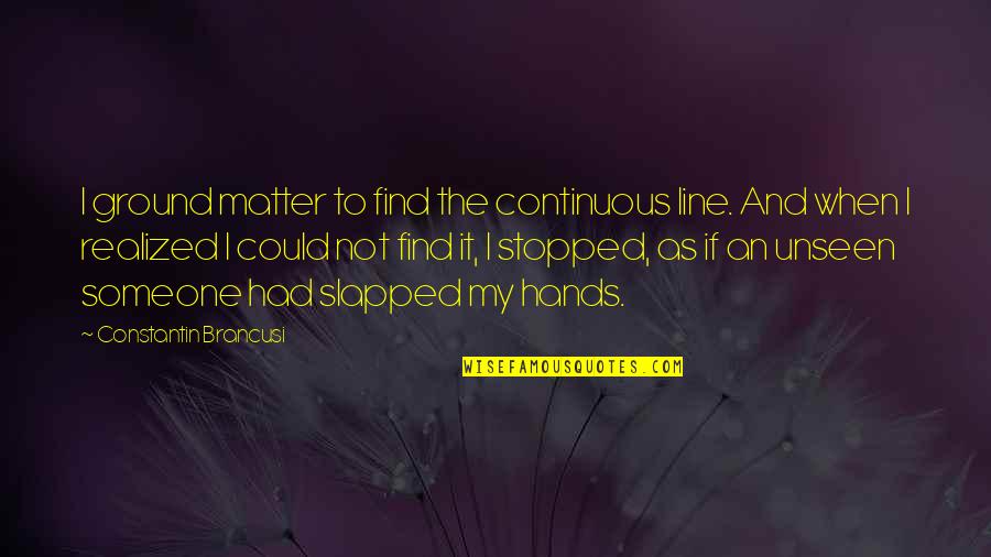 I'll Find Someone Quotes By Constantin Brancusi: I ground matter to find the continuous line. I'll Find Someone Quotes By Constantin Brancusi: I ground matter to find the continuous line.