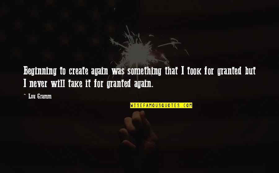 I'll Never Take You For Granted Quotes By Lou Gramm: Beginning to create again was something that I I'll Never Take You For Granted Quotes By Lou Gramm: Beginning to create again was something that I