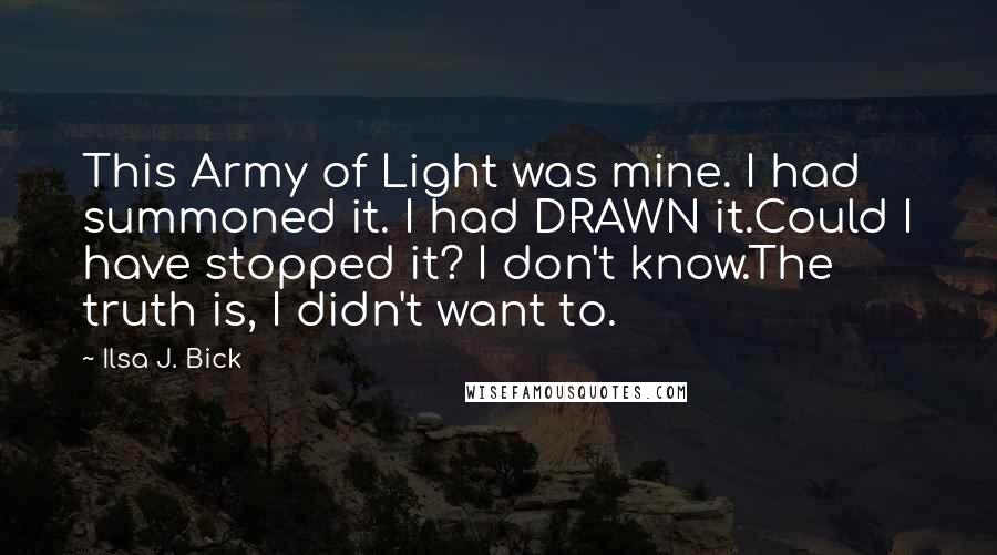 Ilsa J. Bick quotes: This Army of Light was mine. I had summoned it. I had DRAWN it.Could I have stopped it? I don't know.The truth is, I didn't want to.