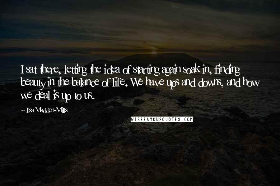 Ilsa Madden-Mills quotes: I sat there, letting the idea of starting again soak in, finding beauty in the balance of life. We have ups and downs, and how we deal is up to