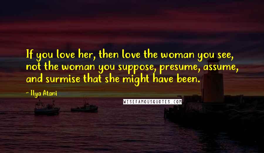 Ilya Atani quotes: If you love her, then love the woman you see, not the woman you suppose, presume, assume, and surmise that she might have been.