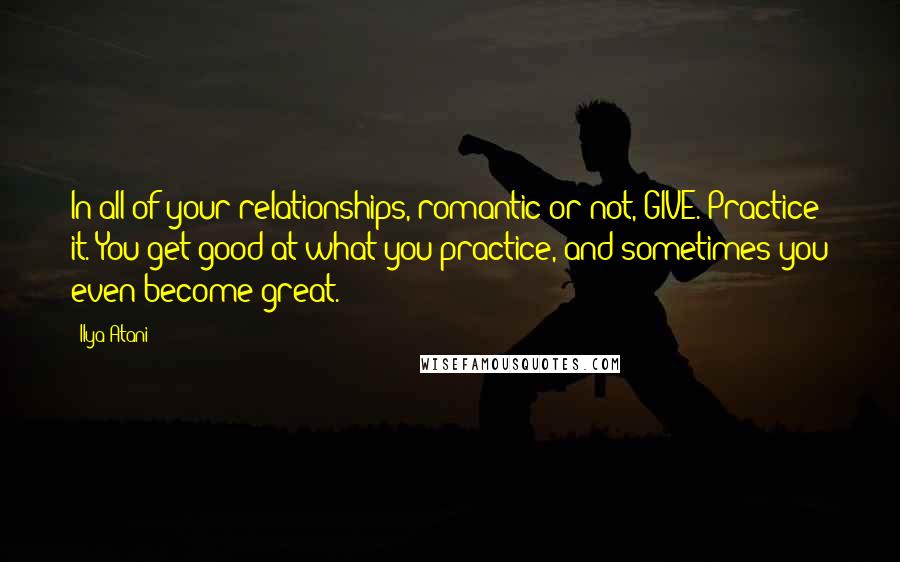 Ilya Atani quotes: In all of your relationships, romantic or not, GIVE. Practice it. You get good at what you practice, and sometimes you even become great.