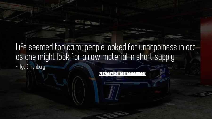 Ilya Ehrenburg quotes: Life seemed too calm; people looked for unhappiness in art as one might look for a raw material in short supply.