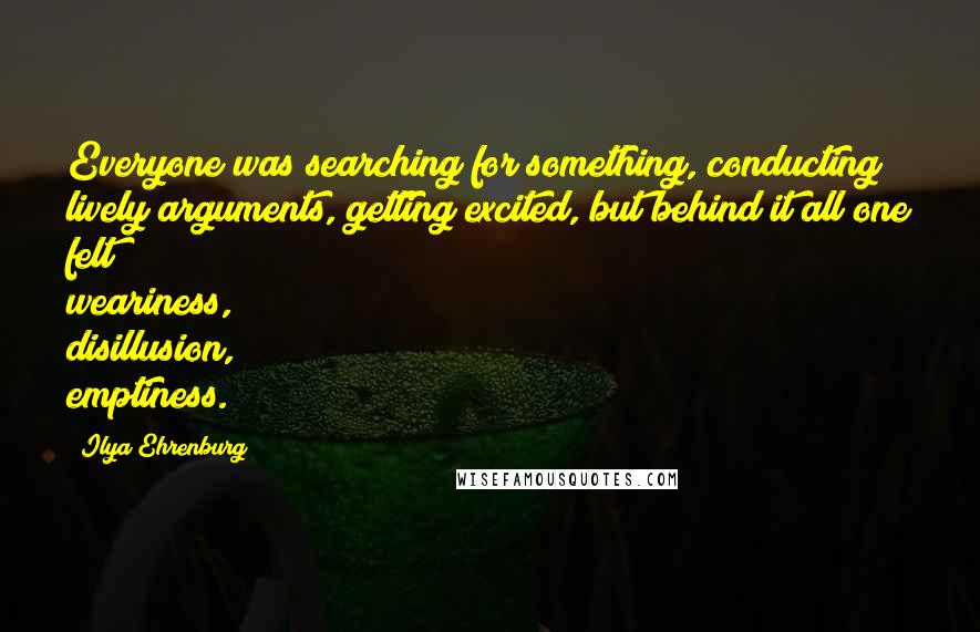 Ilya Ehrenburg quotes: Everyone was searching for something, conducting lively arguments, getting excited, but behind it all one felt weariness, disillusion, emptiness.