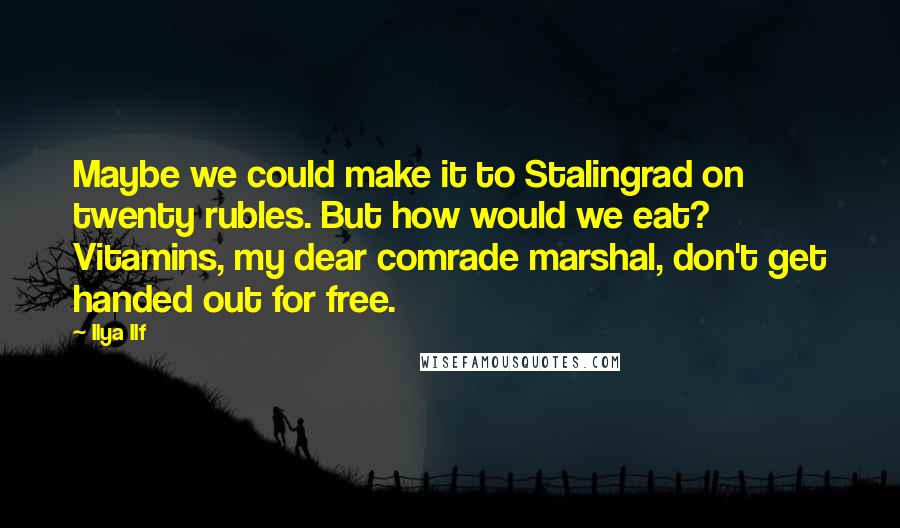 Ilya Ilf quotes: Maybe we could make it to Stalingrad on twenty rubles. But how would we eat? Vitamins, my dear comrade marshal, don't get handed out for free. Ilya Ilf quotes: Maybe we could make it to Stalingrad on twenty rubles. But how would we eat? Vitamins, my dear comrade marshal, don't get handed out for free.