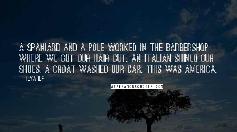 Ilya Ilf quotes: A Spaniard and a Pole worked in the barbershop where we got our hair cut. An Italian shined our shoes. A Croat washed our car. This was America. Ilya Ilf quotes: A Spaniard and a Pole worked in the barbershop where we got our hair cut. An Italian shined our shoes. A Croat washed our car. This was America.