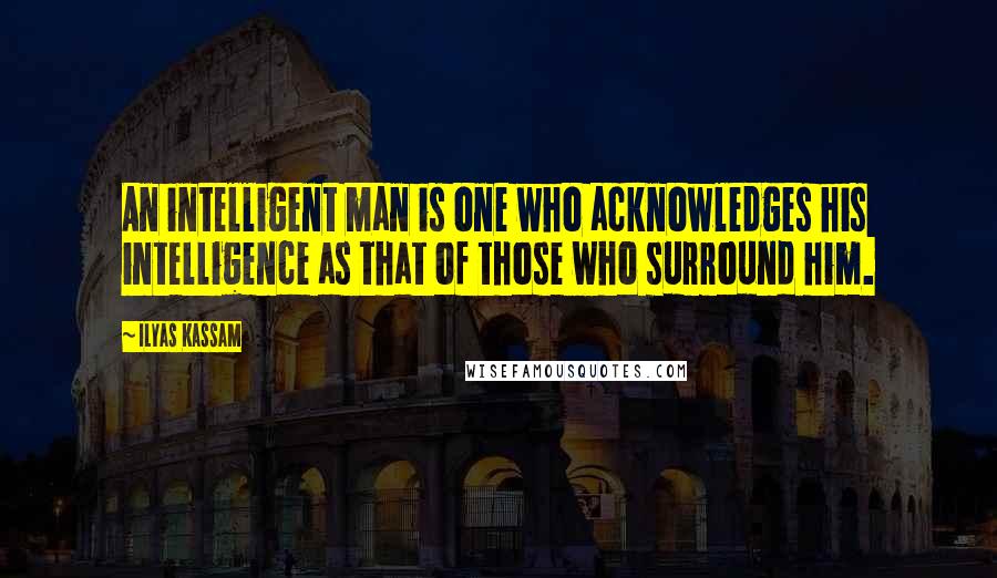 Ilyas Kassam quotes: An intelligent man is one who acknowledges his intelligence as that of those who surround him.