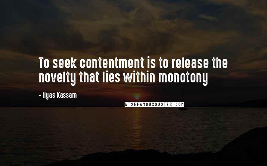 Ilyas Kassam quotes: To seek contentment is to release the novelty that lies within monotony