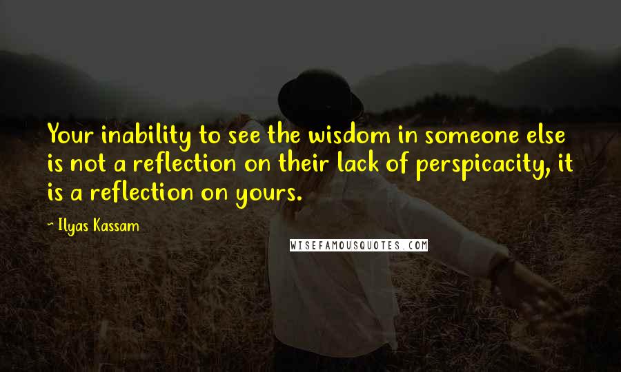 Ilyas Kassam quotes: Your inability to see the wisdom in someone else is not a reflection on their lack of perspicacity, it is a reflection on yours.