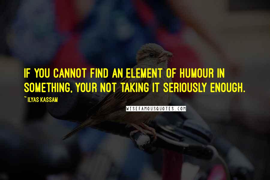 Ilyas Kassam quotes: If you cannot find an element of Humour in something, your not taking it seriously enough.