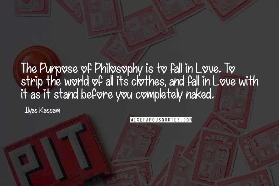 Ilyas Kassam quotes: The Purpose of Philosophy is to fall in Love. To strip the world of all its clothes, and fall in Love with it as it stand before you completely naked.