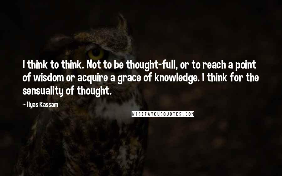 Ilyas Kassam quotes: I think to think. Not to be thought-full, or to reach a point of wisdom or acquire a grace of knowledge. I think for the sensuality of thought.