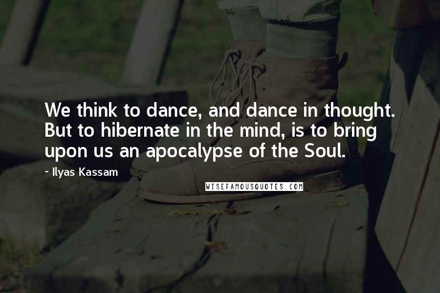 Ilyas Kassam quotes: We think to dance, and dance in thought. But to hibernate in the mind, is to bring upon us an apocalypse of the Soul.