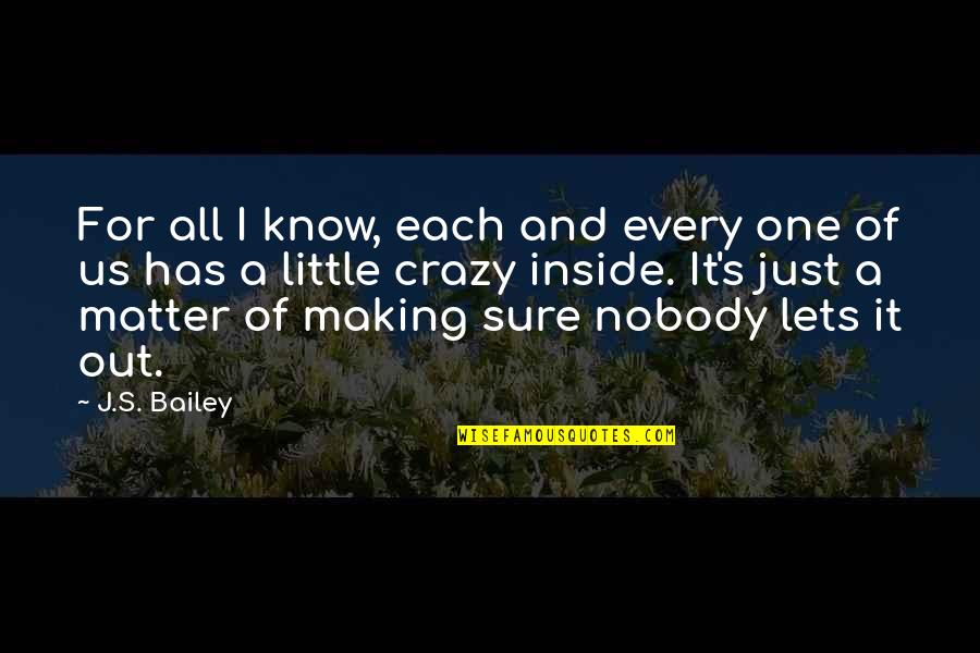 I'm A Little Crazy Quotes By J.S. Bailey: For all I know, each and every one