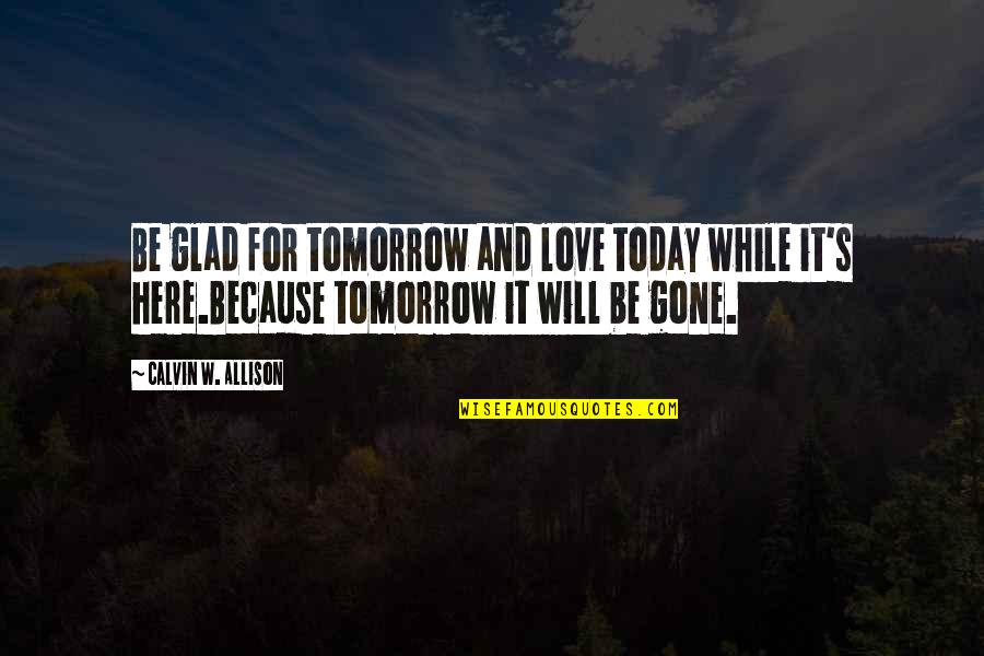 I'm Glad Your Gone Quotes By Calvin W. Allison: Be glad for tomorrow and love today while