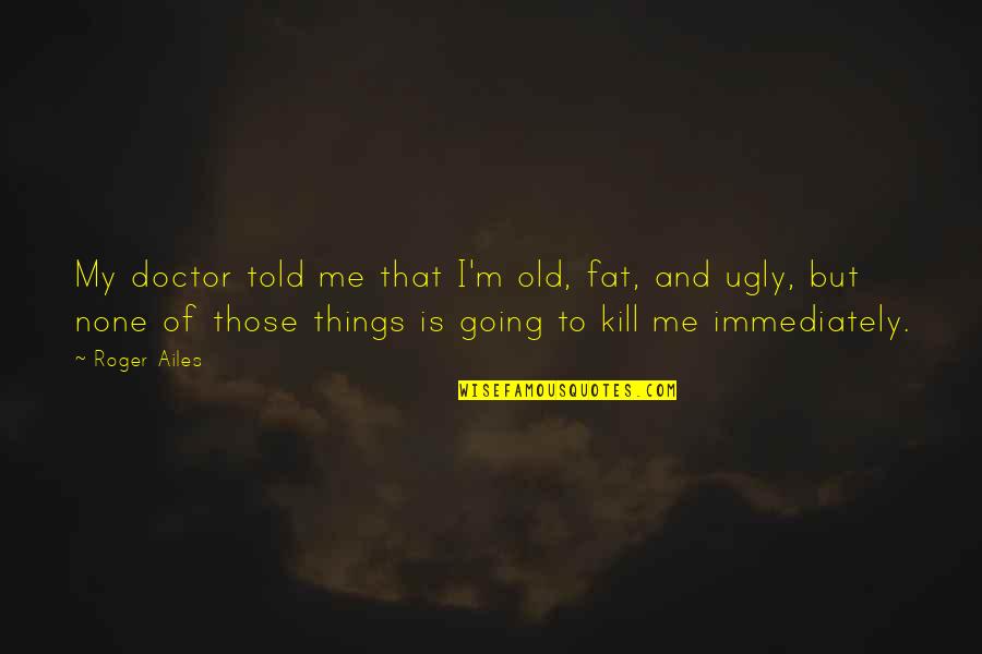I'm Ugly Quotes By Roger Ailes: My doctor told me that I'm old, fat, I'm Ugly Quotes By Roger Ailes: My doctor told me that I'm old, fat,