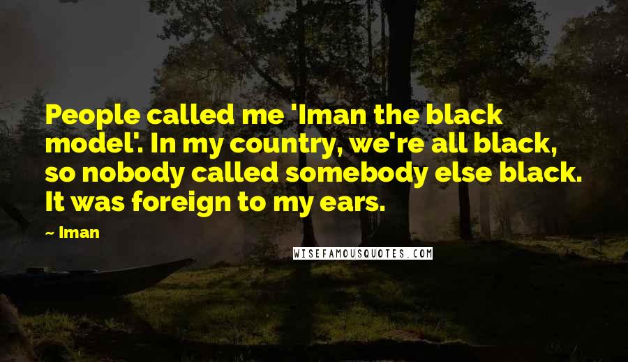 Iman quotes: People called me 'Iman the black model'. In my country, we're all black, so nobody called somebody else black. It was foreign to my ears.