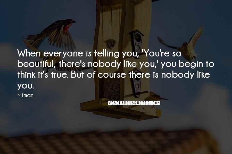 Iman quotes: When everyone is telling you, 'You're so beautiful, there's nobody like you,' you begin to think it's true. But of course there is nobody like you.