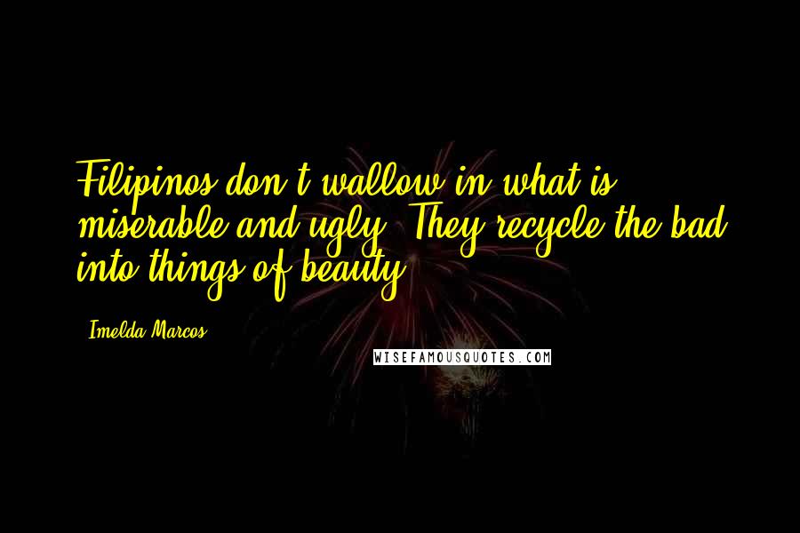 Imelda Marcos quotes: Filipinos don't wallow in what is miserable and ugly. They recycle the bad into things of beauty.