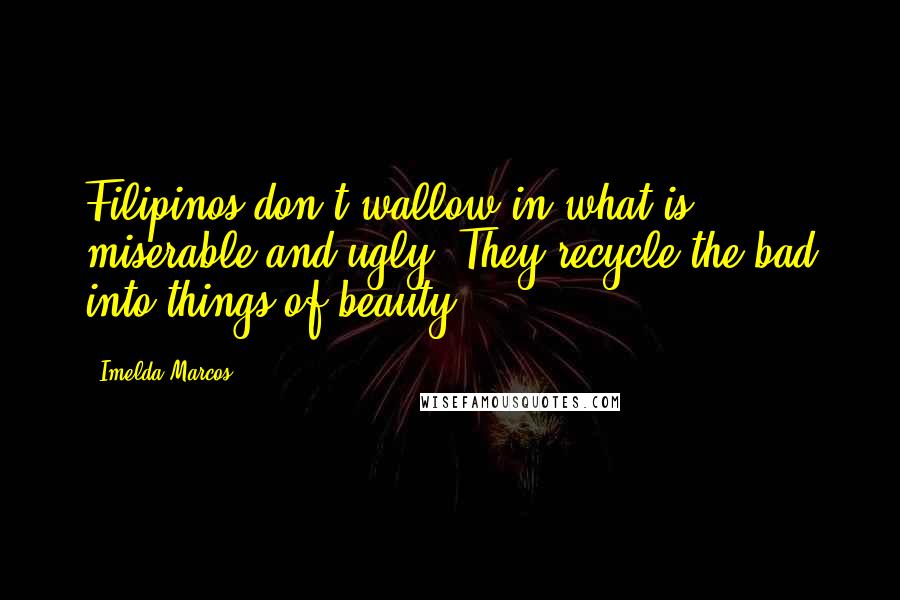 Imelda Marcos quotes: Filipinos don't wallow in what is miserable and ugly. They recycle the bad into things of beauty. Imelda Marcos quotes: Filipinos don't wallow in what is miserable and ugly. They recycle the bad into things of beauty.