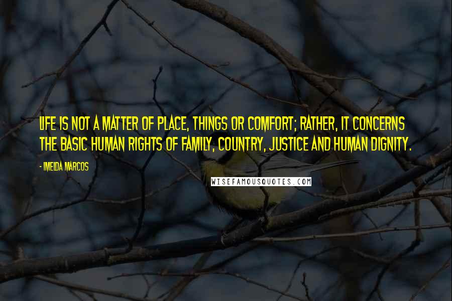 Imelda Marcos quotes: Life is not a matter of place, things or comfort; rather, it concerns the basic human rights of family, country, justice and human dignity. Imelda Marcos quotes: Life is not a matter of place, things or comfort; rather, it concerns the basic human rights of family, country, justice and human dignity.