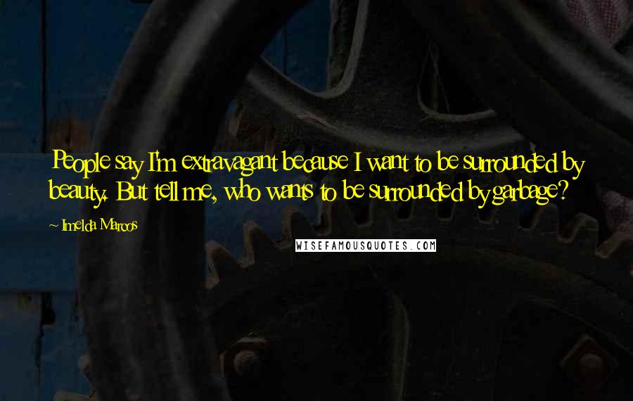 Imelda Marcos quotes: People say I'm extravagant because I want to be surrounded by beauty. But tell me, who wants to be surrounded by garbage? Imelda Marcos quotes: People say I'm extravagant because I want to be surrounded by beauty. But tell me, who wants to be surrounded by garbage?