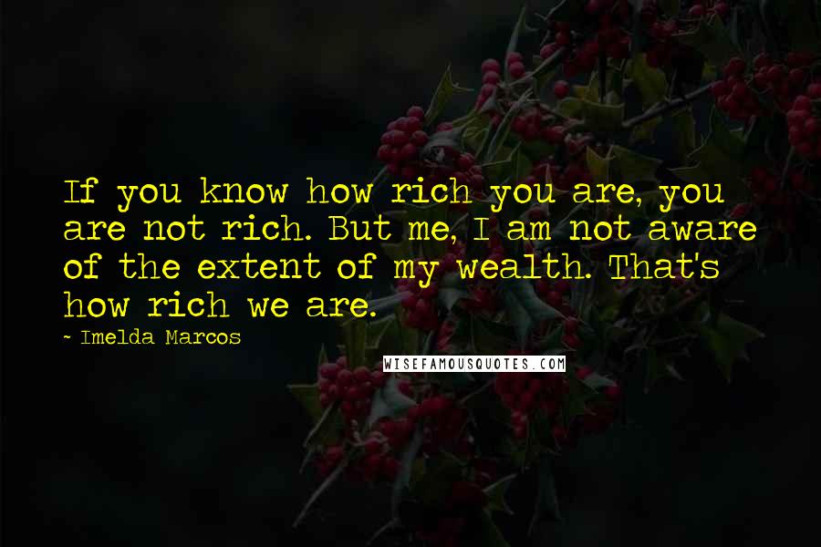 Imelda Marcos quotes: If you know how rich you are, you are not rich. But me, I am not aware of the extent of my wealth. That's how rich we are.