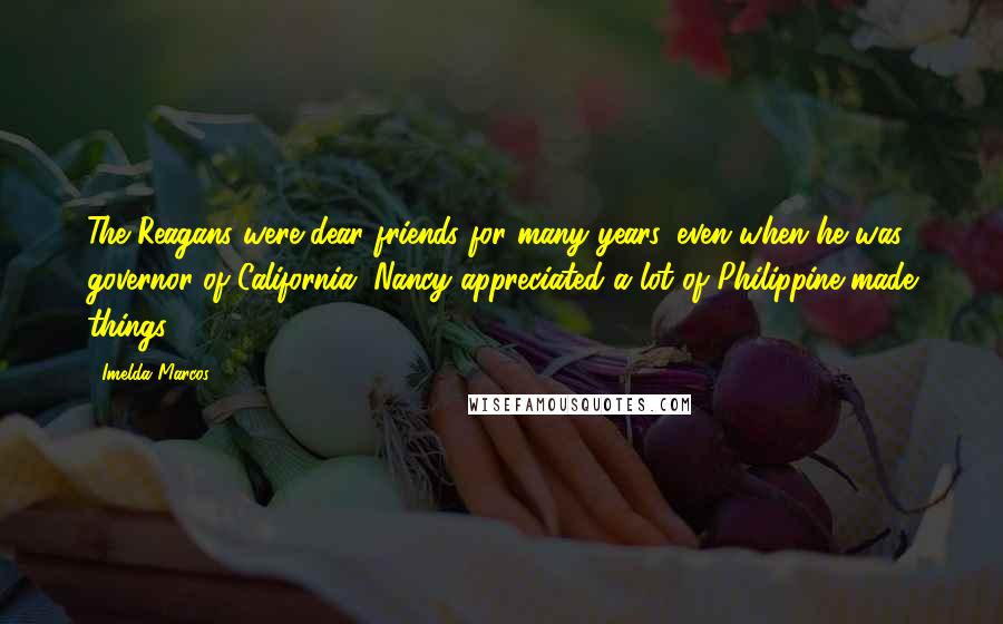 Imelda Marcos quotes: The Reagans were dear friends for many years, even when he was governor of California. Nancy appreciated a lot of Philippine-made things. Imelda Marcos quotes: The Reagans were dear friends for many years, even when he was governor of California. Nancy appreciated a lot of Philippine-made things.