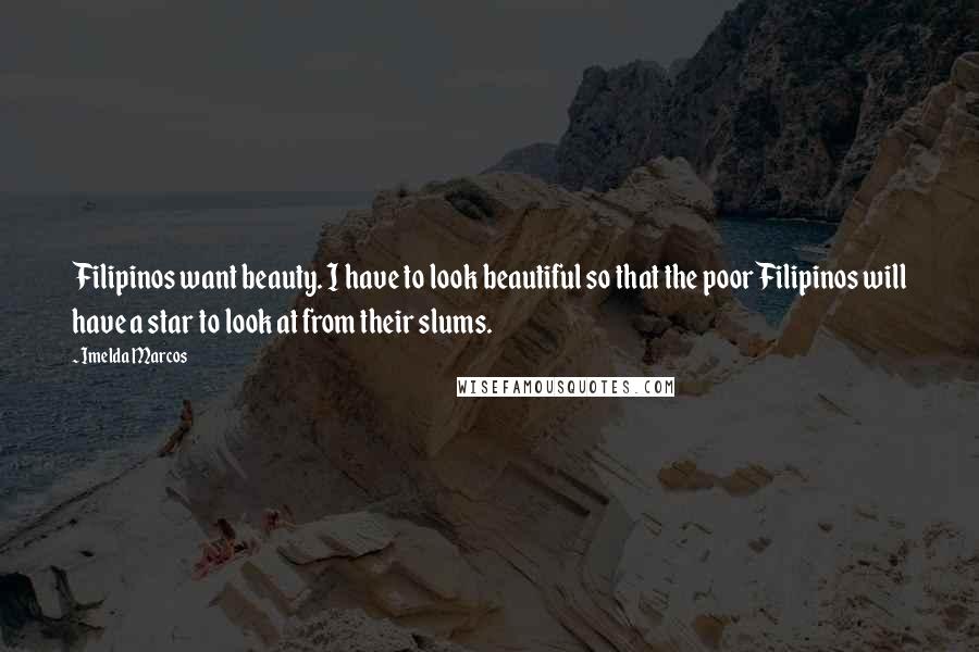 Imelda Marcos quotes: Filipinos want beauty. I have to look beautiful so that the poor Filipinos will have a star to look at from their slums. Imelda Marcos quotes: Filipinos want beauty. I have to look beautiful so that the poor Filipinos will have a star to look at from their slums.